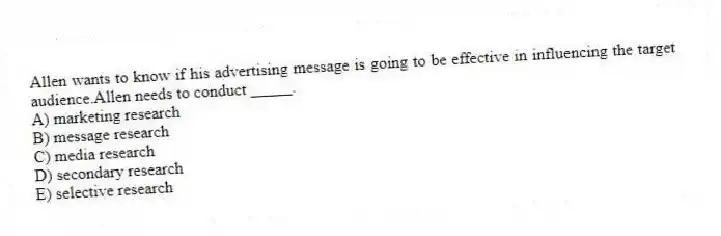 Allen wants to know if his advertising message is going to be effective in influencing the target audience.Allen needs to conduct _____.
A) marketing research
B) message research
C) media research
D) secondary research
E) selective research