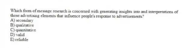 Which form of message research is concerned with generating insights into and interpretations of those advertising elements that influence people's response to advertisements?
A) secondary
B) qualitative
C) quantitative
D) valid
E) reliable
