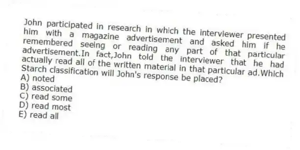 John participated in research in which the interviewer presented him with a magazine advertisement and asked him if he remembered seeing or reading any part of that particular advertisement.In fact,John told the interviewer that he had actually read all of the written material in that particular ad.Which Starch classification will John's response be placed?
A) noted
B) associated
C) read some
D) read most
E) read all