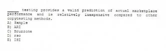 _____ testing provides a valid prediction of actual marketplace performance and is relatively inexpensive compared to other copytesting methods.
A) Sample
B) ARI
C) Bruzzone
D) rsc
E) ISI