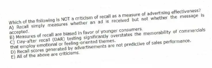 Which of the following is NOT a criticism of recall as a measure of advertising effectiveness?
A) Recall simply measures whether an ad is received but not whether the message is accepted.
B) Measures of recall are biased in favor of younger consumers.
C) Day-after recall (DAR) testing significantly overstates the memorability of commercials that employ emotional or feeling-oriented themes.
D) Recall scores generated by advertisements are not predictive of sales performance.
E) All of the above are criticisms.