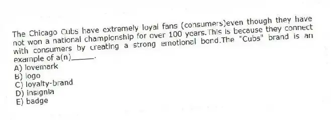 The Chicago Cubs have extremely loyal fans (consumers)even though they have not won a national championship for over 100 years.This is because they connect with consumers by creating a strong emotional bond.The "Cubs" brand is an example of a(n)_____.
A) lovemark
B) logo
C) loyalty-brand
D) insignia
E) badge