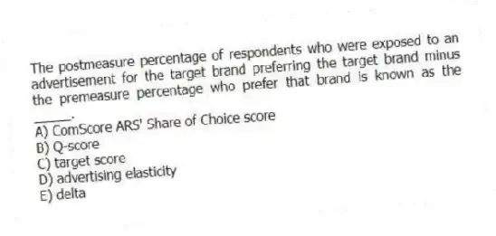 The postmeasure percentage of respondents who were exposed to an advertisement for the target brand preferring the target brand minus the premeasure percentage who prefer that brand is known as the _____.
A) ComScore ARS' Share of Choice score
B) Q-score
C) target score
D) advertising elasticity
E) delta