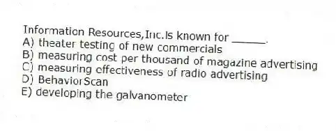 Information Resources,Inc.is known for _____.
A) theater testing of new commercials
B) measuring cost per thousand of magazine advertising
C) measuring effectiveness of radio advertising
D) BehaviorScan
E) developing the galvanometer