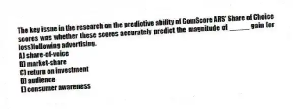The key issue in the research on the predictive ability of ComScore ARS' Share of Choice scores was whether these scores accurately predict the magnitude of _____ gain (or loss)following advertising.
A) share-of-voice
B) market-share
C) return on investment
D) audience
E) consumer awareness