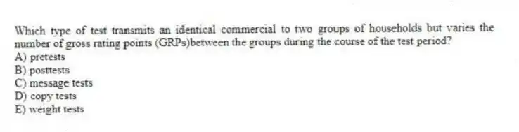 Which type of test transmits an identical commercial to two groups of households but varies the number of gross rating points (GRPs)between the groups during the course of the test period?
A) pretests
B) posttests
C) message tests
D) copy tests
E) weight tests