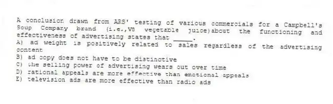 A conclusion drawn from ARS' testing of various commercials for a Campbell's Soup Company brand (i.e.,V8 vegetable juice)about the functioning and effectiveness of advertising states that _____.
A) ad weight is positively related to sales regardless of the advertising content
B) ad copy does not have to be distinctive
C) the selling power of advertising wears out over time
D) rational appeals are more effective than emotional appeals
E) television ads are more effective than radio ads