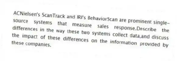 ACNielsen's ScanTrack and IRI's BehaviorScan are prominent single-source systems that measure sales response.Describe the differences in the way these two systems collect data,and discuss the impact of these differences on the information provided by these companies.