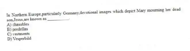 In Northern Europe,particularly Germany,devotional images which depict Mary mourning her dead son,Jesus,are known as __________.
A) chasubles
B) predellas
C) vestments
D) Vesperbild
