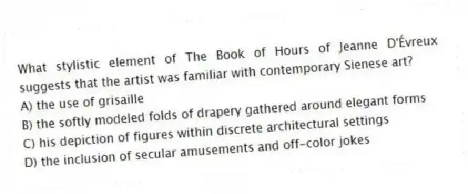 What stylistic element of The Book of Hours of Jeanne D'Évreux suggests that the artist was familiar with contemporary Sienese art?
A) the use of grisaille
B) the softly modeled folds of drapery gathered around elegant forms
C) his depiction of figures within discrete architectural settings
D) the inclusion of secular amusements and off-color jokes