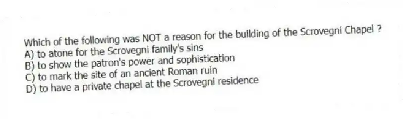 Which of the following was NOT a reason for the building of the Scrovegni Chapel ?
A) to atone for the Scrovegni family's sins
B) to show the patron's power and sophistication
C) to mark the site of an ancient Roman ruin
D) to have a private chapel at the Scrovegni residence
