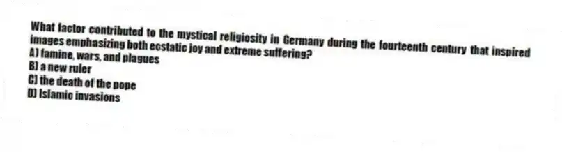 What factor contributed to the mystical religiosity in Germany during the fourteenth century that inspired images emphasizing both ecstatic joy and extreme suffering?
A) famine, wars, and plagues
B) a new ruler
C) the death of the pope
D) Islamic invasions