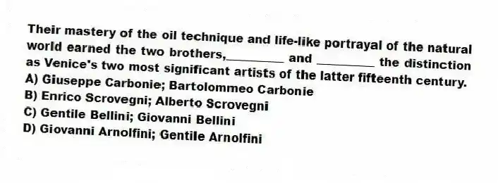 Their mastery of the oil technique and life-like portrayal of the natural world earned the two brothers,__________ and __________ the distinction as Venice's two most significant artists of the latter fifteenth century.
A) Giuseppe Carbonie; Bartolommeo Carbonie
B) Enrico Scrovegni; Alberto Scrovegni
C) Gentile Bellini; Giovanni Bellini
D) Giovanni Arnolfini; Gentile Arnolfini