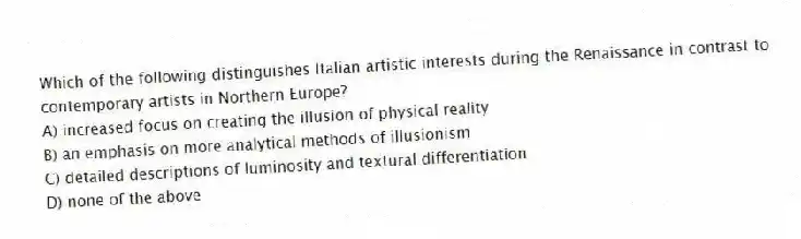 Which of the following distinguishes Italian artistic interests during the Renaissance in contrast to contemporary artists in Northern Europe?
A) increased focus on creating the illusion of physical reality
B) an emphasis on more analytical methods of illusionism
C) detailed descriptions of luminosity and textural differentiation
D) none of the above