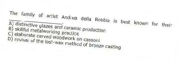 The family of artist Andrea della Robbia is best known for their ___________________.
A) distinctive glazes and ceramic production
B) skillful metalworking practice
C) elaborate carved woodwork on cassoni
D) revival of the lost-wax method of bronze casting
