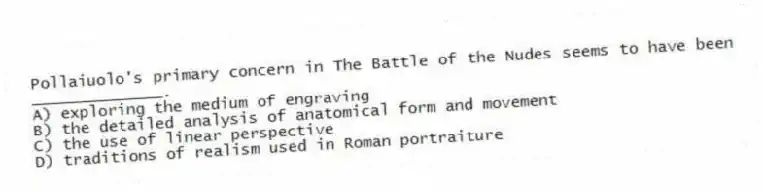 Pollaiuolo's primary concern in The Battle of the Nudes seems to have been ______________.
A) exploring the medium of engraving
B) the detailed analysis of anatomical form and movement
C) the use of linear perspective
D) traditions of realism used in Roman portraiture