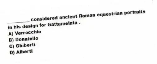 __________ considered ancient Roman equestrian portraits in his design for Gattamelata .
A) Verrocchio
B) Donatello
C) Ghiberti
D) Alberti