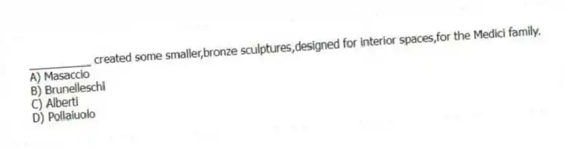 __________ created some smaller,bronze sculptures,designed for interior spaces,for the Medici family.
A) Masaccio
B) Brunelleschi
C) Alberti
D) Pollaiuolo