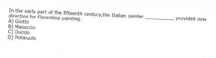 In the early part of the fifteenth century,the Italian painter __________ provided new direction for Florentine painting.
A) Giotto
B) Masaccio
C) Duccio
D) Pollaiuolo