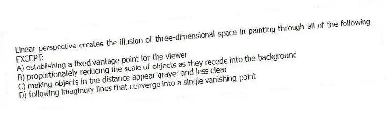 Linear perspective creates the illusion of three-dimensional space in painting through all of the following EXCEPT:
A) establishing a fixed vantage point for the viewer
B) proportionately reducing the scale of objects as they recede into the background
C) making objects in the distance appear grayer and less clear
D) following imaginary lines that converge into a single vanishing point