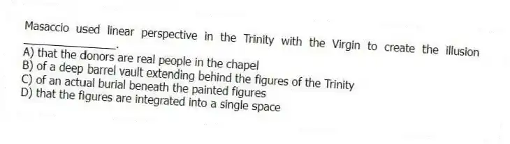 Masaccio used linear perspective in the Trinity with the Virgin to create the illusion _______________.
A) that the donors are real people in the chapel
B) of a deep barrel vault extending behind the figures of the Trinity
C) of an actual burial beneath the painted figures
D) that the figures are integrated into a single space