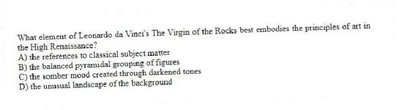 What element of Leonardo da Vinci's The Virgin of the Rocks best embodies the principles of art in the High Renaissance?
A) the references to classical subject matter
B) the balanced pyramidal grouping of figures
C) the somber mood created through darkened tones
D) the unusual landscape of the background