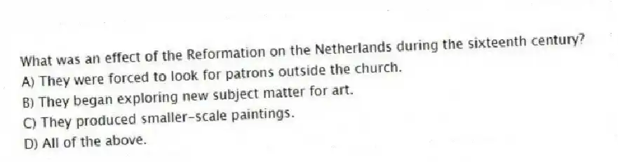 What was an effect of the Reformation on the Netherlands during the sixteenth century?
A) They were forced to look for patrons outside the church.
B) They began exploring new subject matter for art.
C) They produced smaller-scale paintings.
D) All of the above.