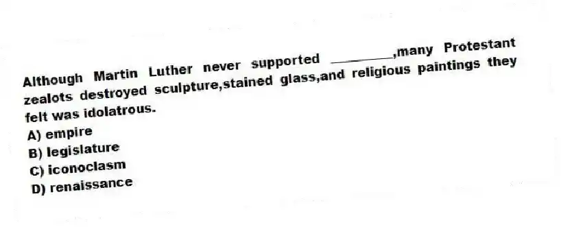 Although Martin Luther never supported __________,many Protestant zealots destroyed sculpture,stained glass,and religious paintings they felt was idolatrous.
A) empire
B) legislature
C) iconoclasm
D) renaissance
