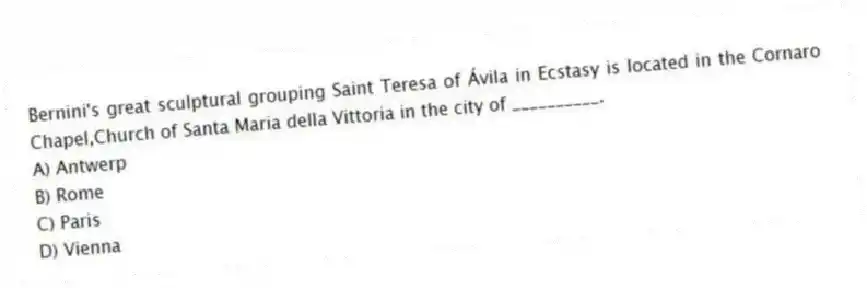 Bernini's great sculptural grouping Saint Teresa of Ávila in Ecstasy is located in the Cornaro Chapel,Church of Santa Maria della Vittoria in the city of __________.
A) Antwerp
B) Rome
C) Paris
D) Vienna