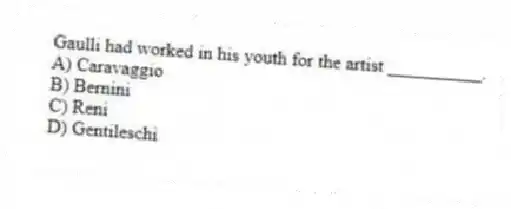 Gaulli had worked in his youth for the artist __________.
A) Caravaggio
B) Bernini
C) Reni
D) Gentileschi