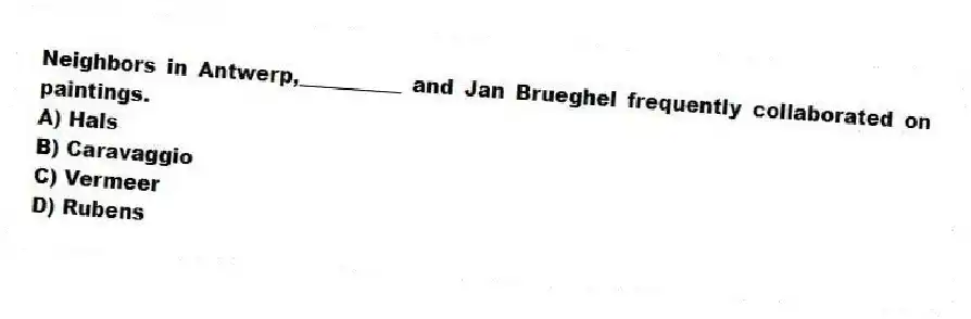 Neighbors in Antwerp,__________ and Jan Brueghel frequently collaborated on paintings.
A) Hals
B) Caravaggio
C) Vermeer
D) Rubens