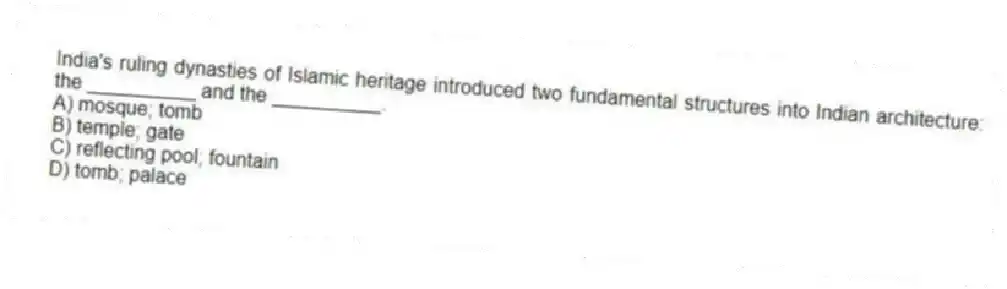 India's ruling dynasties of Islamic heritage introduced two fundamental structures into Indian architecture: the __________ and the __________.
A) mosque; tomb
B) temple; gate
C) reflecting pool; fountain
D) tomb; palace