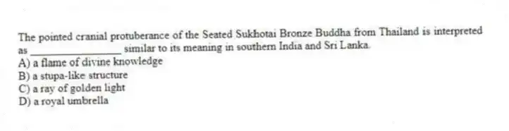 The pointed cranial protuberance of the Seated Sukhotai Bronze Buddha from Thailand is interpreted as ________________ similar to its meaning in southern India and Sri Lanka.
A) a flame of divine knowledge
B) a stupa-like structure
C) a ray of golden light
D) a royal umbrella
