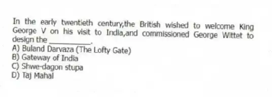 In the early twentieth century,the British wished to welcome King George V on his visit to India,and commissioned George Wittet to design the __________.
A) Buland Darvaza (The Lofty Gate)
B) Gateway of India
C) Shwe-dagon stupa
D) Taj Mahal