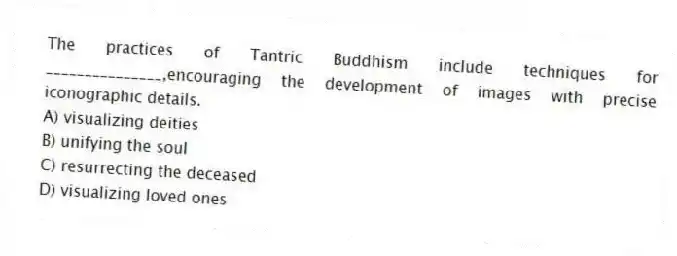 The practices of Tantric Buddhism include techniques for _______________,encouraging the development of images with precise iconographic details.
A) visualizing deities
B) unifying the soul
C) resurrecting the deceased
D) visualizing loved ones