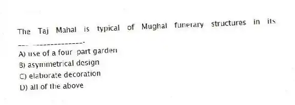 The Taj Mahal is typical of Mughal funerary structures in its __________________.
A) use of a four-part garden
B) asymmetrical design
C) elaborate decoration
D) all of the above