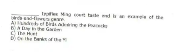 __________ typifies Ming court taste and is an example of the birds-and-flowers genre.
A) Hundreds of Birds Admiring the Peacocks
B) A Day in the Garden
C) The Hunt
D) On the Banks of the Yi