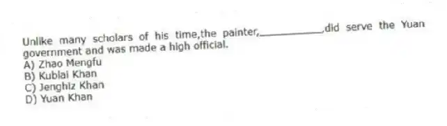 Unlike many scholars of his time,the painter,__________,did serve the Yuan government and was made a high official.
A) Zhao Mengfu
B) Kublai Khan
C) Jenghiz Khan
D) Yuan Khan