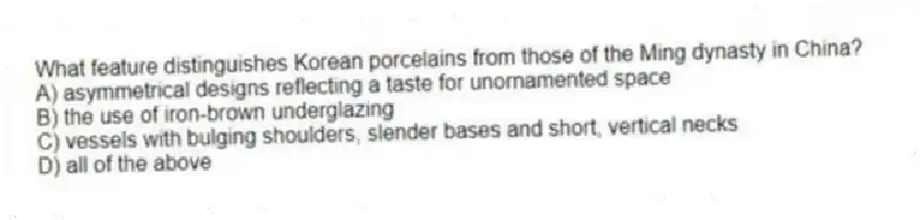 What feature distinguishes Korean porcelains from those of the Ming dynasty in China?
A) asymmetrical designs reflecting a taste for unornamented space
B) the use of iron-brown underglazing
C) vessels with bulging shoulders, slender bases and short, vertical necks
D) all of the above