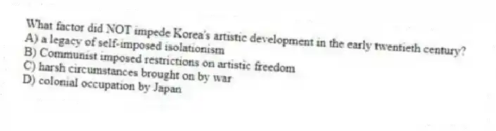 What factor did NOT impede Korea's artistic development in the early twentieth century?
A) a legacy of self-imposed isolationism
B) Communist imposed restrictions on artistic freedom
C) harsh circumstances brought on by war
D) colonial occupation by Japan