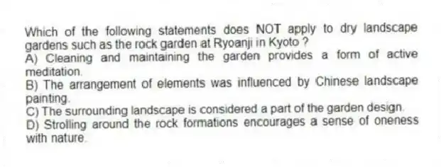 Which of the following statements does NOT apply to dry landscape gardens such as the rock garden at Ryoanji in Kyoto ?
A) Cleaning and maintaining the garden provides a form of active meditation.
B) The arrangement of elements was influenced by Chinese landscape painting.
C) The surrounding landscape is considered a part of the garden design.
D) Strolling around the rock formations encourages a sense of oneness with nature.