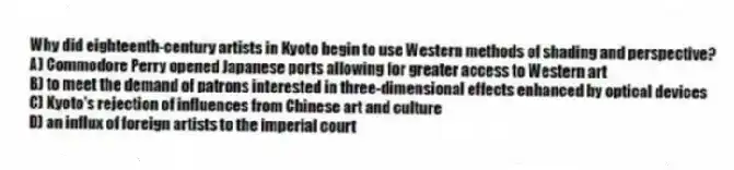 Why did eighteenth-century artists in Kyoto begin to use Western methods of shading and perspective?
A) Commodore Perry opened Japanese ports allowing for greater access to Western art
B) to meet the demand of patrons interested in three-dimensional effects enhanced by optical devices
C) Kyoto's rejection of influences from Chinese art and culture
D) an influx of foreign artists to the imperial court