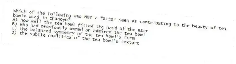 Which of the following was NOT a factor seen as contributing to the beauty of tea bowls used in chanoyu?
A) how well the tea bowl fitted the hand of the user
B) who had previously owned or admired the tea bowl
C) the balanced symmetry of the tea bowl's form
D) the subtle qualities of the tea bowl's texture