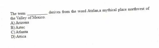 The term __________ derives from the word Atzlan,a mythical place northwest of the Valley of Mexico.
A) Arizona
B) Aztec
C) Atlanta
D) Attica