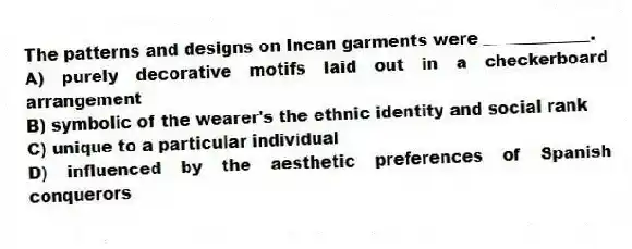 The patterns and designs on Incan garments were _____________.
A) purely decorative motifs laid out in a checkerboard arrangement
B) symbolic of the wearer's the ethnic identity and social rank
C) unique to a particular individual
D) influenced by the aesthetic preferences of Spanish conquerors
