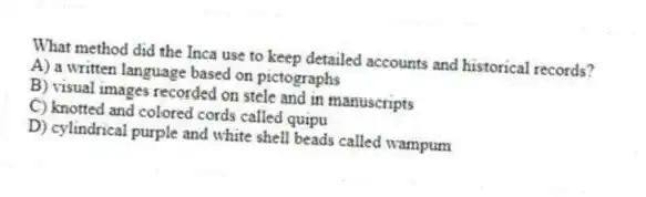 What method did the Inca use to keep detailed accounts and historical records?
A) a written language based on pictographs
B) visual images recorded on stele and in manuscripts
C) knotted and colored cords called quipu
D) cylindrical purple and white shell beads called wampum