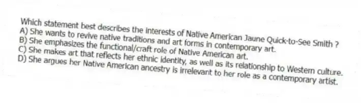 Which statement best describes the interests of Native American Jaune Quick-to-See Smith ?
A) She wants to revive native traditions and art forms in contemporary art.
B) She emphasizes the functional/craft role of Native American art.
C) She makes art that reflects her ethnic identity, as well as its relationship to Western culture.
D) She argues her Native American ancestry is irrelevant to her role as a contemporary artist.