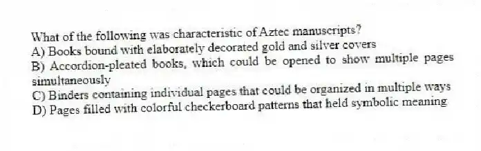 What of the following was characteristic of Aztec manuscripts?
A) Books bound with elaborately decorated gold and silver covers
B) Accordion-pleated books, which could be opened to show multiple pages simultaneously
C) Binders containing individual pages that could be organized in multiple ways
D) Pages filled with colorful checkerboard patterns that held symbolic meaning