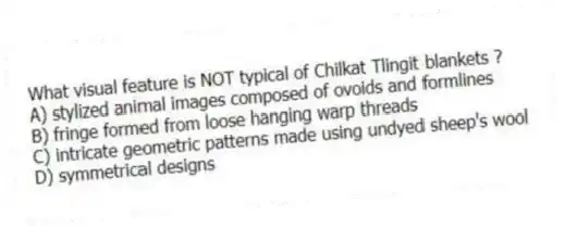 What visual feature is NOT typical of Chilkat Tlingit blankets ?
A) stylized animal images composed of ovoids and formlines
B) fringe formed from loose hanging warp threads
C) intricate geometric patterns made using undyed sheep's wool
D) symmetrical designs