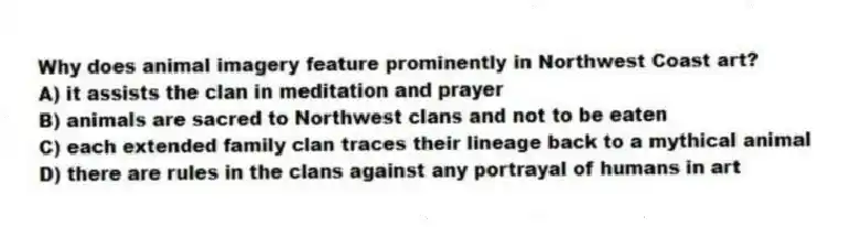 Why does animal imagery feature prominently in Northwest Coast art?
A) it assists the clan in meditation and prayer
B) animals are sacred to Northwest clans and not to be eaten
C) each extended family clan traces their lineage back to a mythical animal
D) there are rules in the clans against any portrayal of humans in art